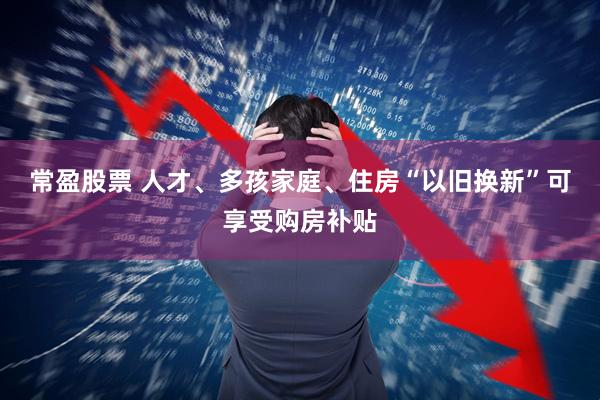 常盈股票 人才、多孩家庭、住房“以旧换新”可享受购房补贴