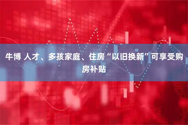 牛博 人才、多孩家庭、住房“以旧换新”可享受购房补贴