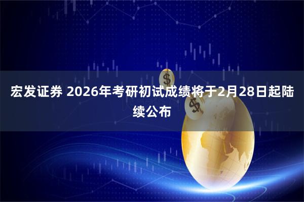 宏发证券 2026年考研初试成绩将于2月28日起陆续公布