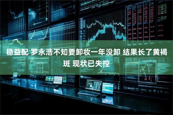 稳益配 罗永浩不知要卸妆一年没卸 结果长了黄褐斑 现状已失控