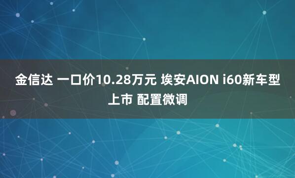 金信达 一口价10.28万元 埃安AION i60新车型上市 配置微调