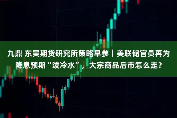九鼎 东吴期货研究所策略早参｜美联储官员再为降息预期“泼冷水”，大宗商品后市怎么走？