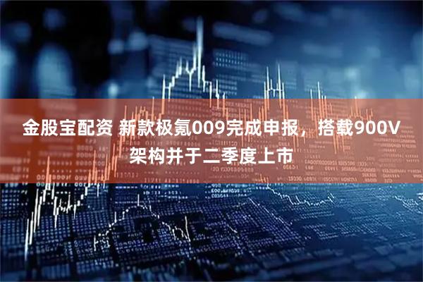 金股宝配资 新款极氪009完成申报，搭载900V架构并于二季度上市