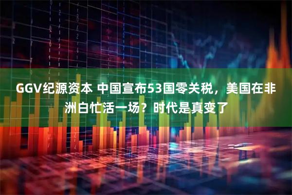 GGV纪源资本 中国宣布53国零关税，美国在非洲白忙活一场？时代是真变了
