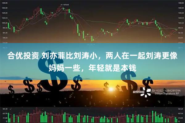 合优投资 刘亦菲比刘涛小，两人在一起刘涛更像妈妈一些，年轻就是本钱