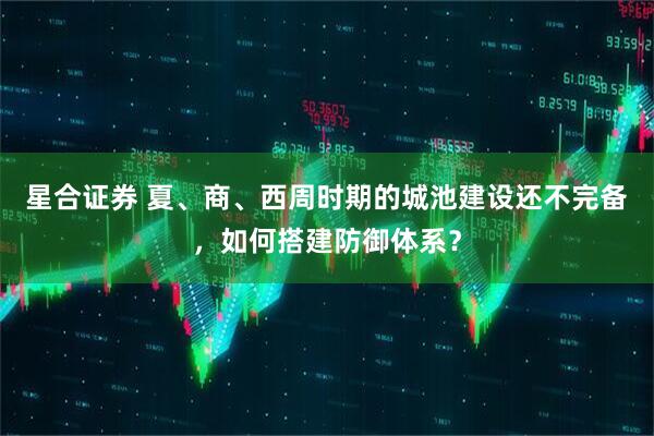 星合证券 夏、商、西周时期的城池建设还不完备，如何搭建防御体系？