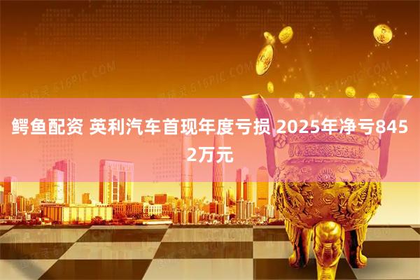 鳄鱼配资 英利汽车首现年度亏损 2025年净亏8452万元