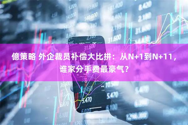 億策略 外企裁员补偿大比拼：从N+1到N+11，谁家分手费最豪气？