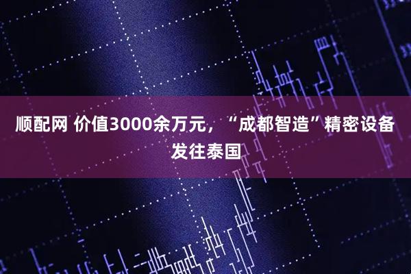 顺配网 价值3000余万元，“成都智造”精密设备发往泰国