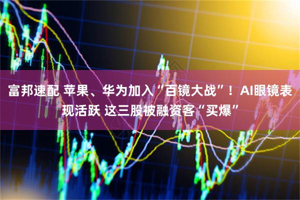 富邦速配 苹果、华为加入“百镜大战”！AI眼镜表现活跃 这三股被融资客“买爆”