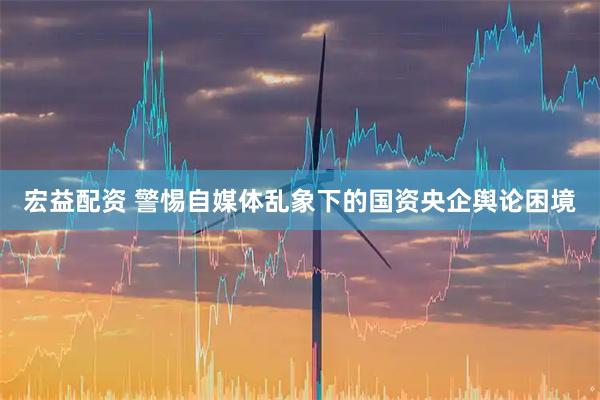 宏益配资 警惕自媒体乱象下的国资央企舆论困境