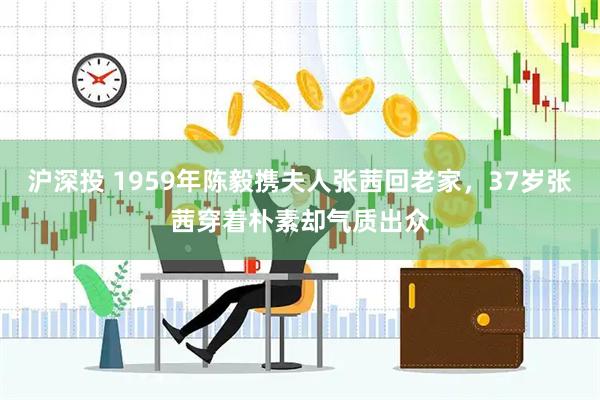 沪深投 1959年陈毅携夫人张茜回老家，37岁张茜穿着朴素却气质出众