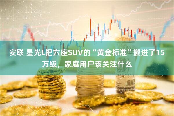 安联 星光L把六座SUV的“黄金标准”搬进了15万级，家庭用户该关注什么