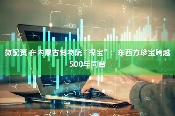 微配资 在内蒙古博物院“探宝”：东西方珍宝跨越500年同台