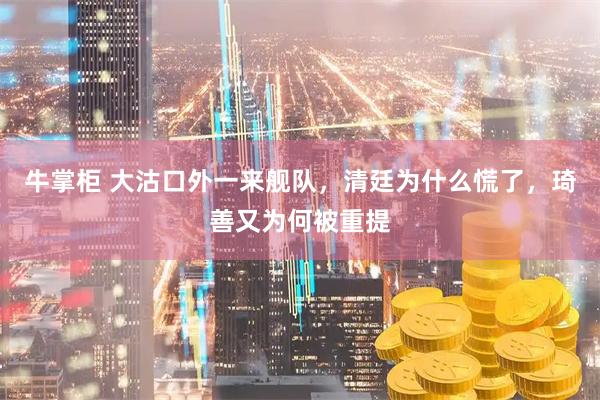牛掌柜 大沽口外一来舰队，清廷为什么慌了，琦善又为何被重提