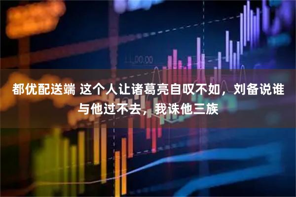 都优配送端 这个人让诸葛亮自叹不如，刘备说谁与他过不去，我诛他三族