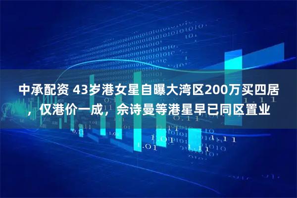 中承配资 43岁港女星自曝大湾区200万买四居，仅港价一成，佘诗曼等港星早已同区置业