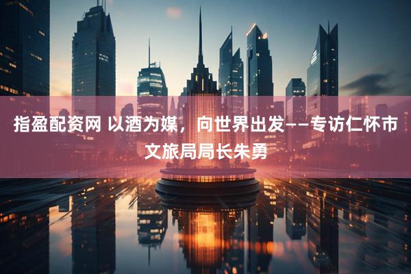 指盈配资网 以酒为媒，向世界出发——专访仁怀市文旅局局长朱勇